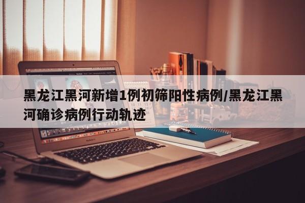 黑龙江黑河新增1例初筛阳性病例/黑龙江黑河确诊病例行动轨迹