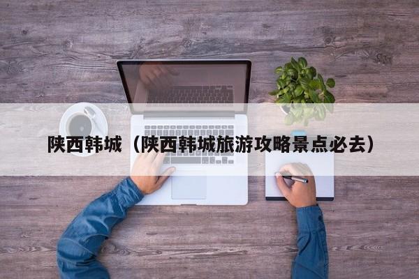 陕西韩城(陕西韩城旅游攻略景点必去)