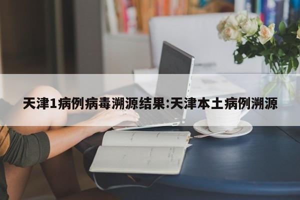 天津1病例病毒溯源结果:天津本土病例溯源