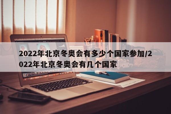 2022年北京冬奥会有多少个国家参加/2022年北京冬奥会有几个国家