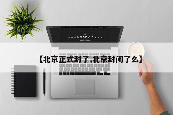 【北京正式封了,北京封闭了么】