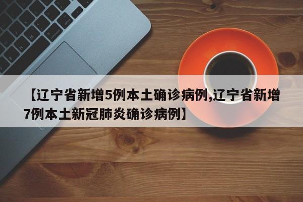 【辽宁省新增5例本土确诊病例,辽宁省新增7例本土新冠肺炎确诊病例】