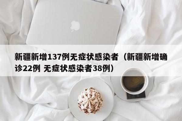 新疆新增137例无症状感染者(新疆新增确诊22例 无症状感染者38例)