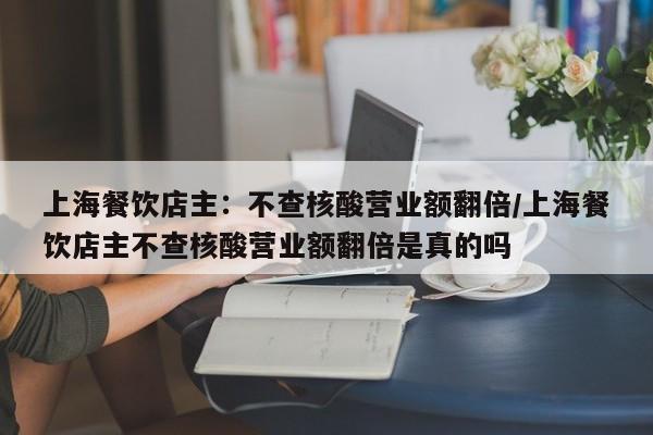 上海餐饮店主:不查核酸营业额翻倍/上海餐饮店主不查核酸营业额翻倍是真的吗