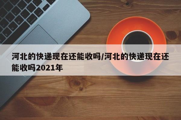 河北的快递现在还能收吗/河北的快递现在还能收吗2021年