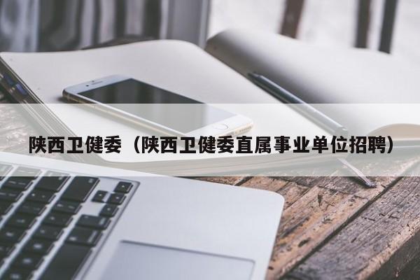 陕西卫健委(陕西卫健委直属事业单位招聘)
