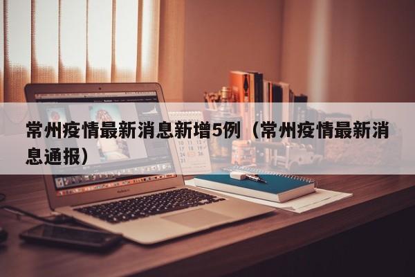 常州疫情最新消息新增5例(常州疫情最新消息通报)