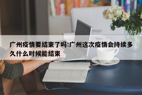 广州疫情要结束了吗:广州这次疫情会持续多久什么时候能结束