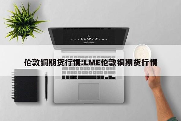 伦敦铜期货行情:LME伦敦铜期货行情