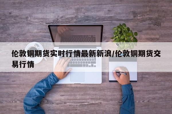 伦敦铜期货实时行情最新新浪/伦敦铜期货交易行情