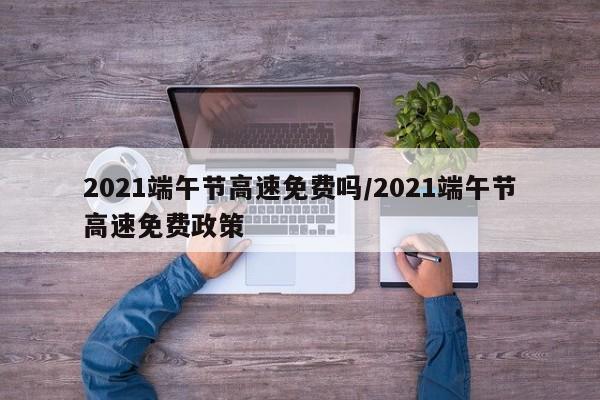 2021端午节高速免费吗/2021端午节高速免费政策
