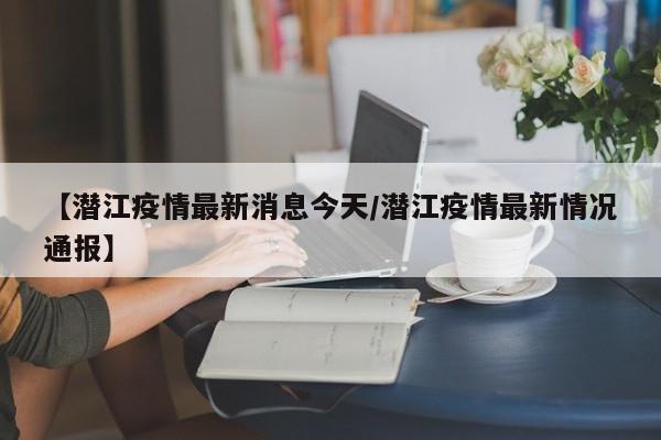 【潜江疫情最新消息今天/潜江疫情最新情况通报】