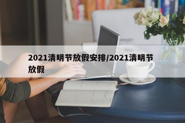 2021清明节放假安排/2021清明节 放假