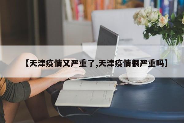 【天津疫情又严重了,天津疫情很严重吗】