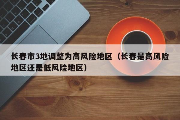 长春市3地调整为高风险地区(长春是高风险地区还是低风险地区)