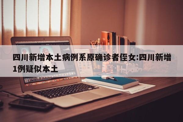 四川新增本土病例系原确诊者侄女:四川新增1例疑似本土