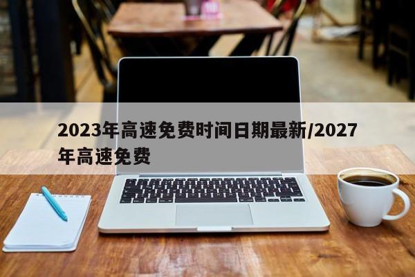 2023年高速免费时间日期最新/2027年高速免费