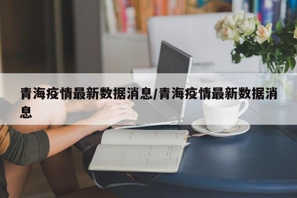 青海疫情最新数据消息/青海疫情最新数据消息