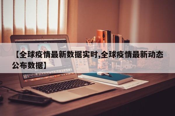 【全球疫情最新数据实时,全球疫情最新动态公布数据】