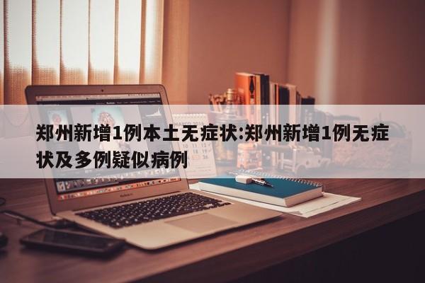 郑州新增1例本土无症状:郑州新增1例无症状及多例疑似病例