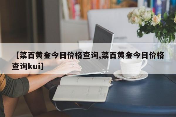 【菜百黄金今日价格查询,菜百黄金今日价格查询kui】