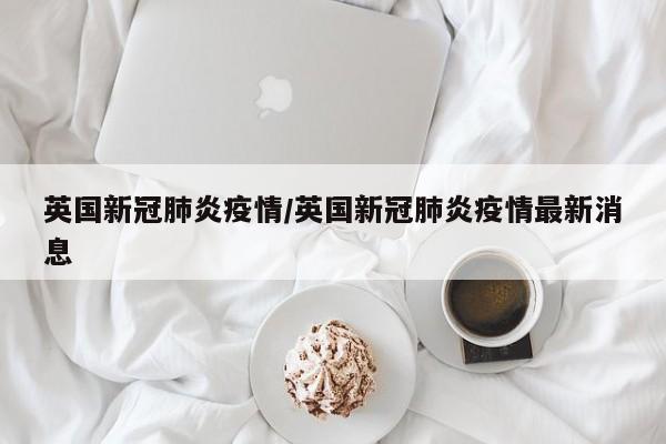 英国新冠肺炎疫情/英国新冠肺炎疫情最新消息