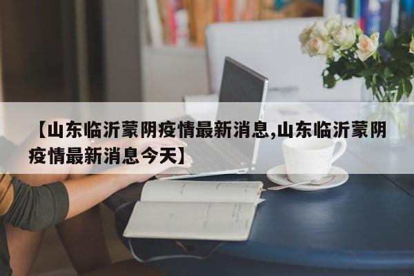 【山东临沂蒙阴疫情最新消息,山东临沂蒙阴疫情最新消息今天】