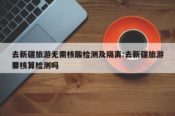 去新疆旅游无需核酸检测及隔离:去新疆旅游要核算检测吗