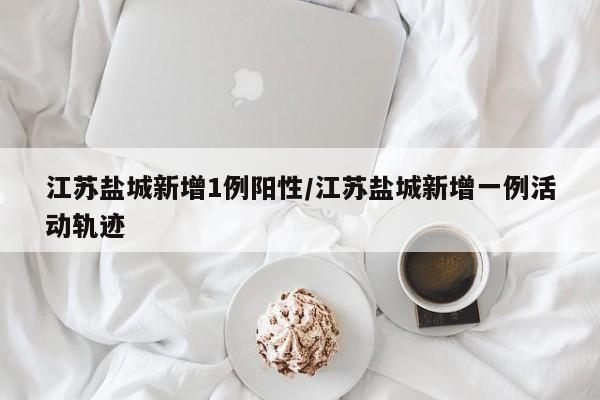江苏盐城新增1例阳性/江苏盐城新增一例活动轨迹