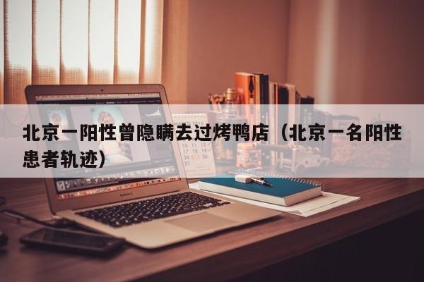 北京一阳性曾隐瞒去过烤鸭店(北京一名阳性患者轨迹)