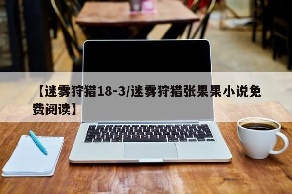 【迷雾狩猎18-3/迷雾狩猎张果果小说免费阅读】