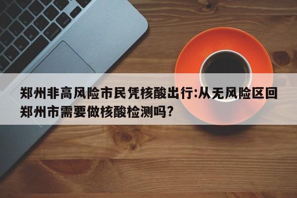 郑州非高风险市民凭核酸出行:从无风险区回郑州市需要做核酸检测吗?