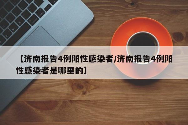 【济南报告4例阳性感染者/济南报告4例阳性感染者是哪里的】