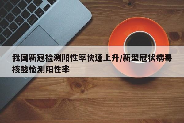 我国新冠检测阳性率快速上升/新型冠状病毒核酸检测阳性率