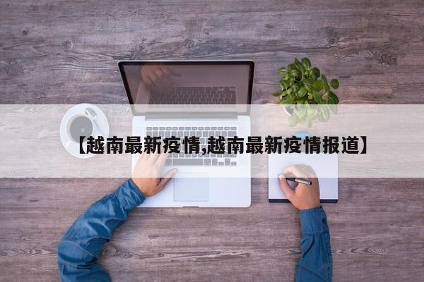 【越南最新疫情,越南最新疫情报道】