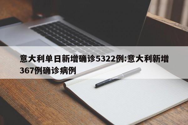 意大利单日新增确诊5322例:意大利新增367例确诊病例