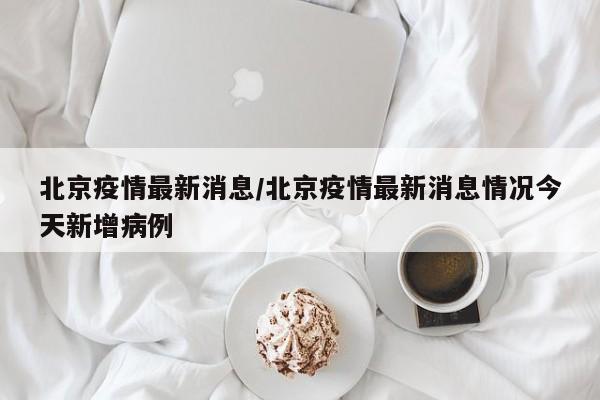 北京疫情最新消息/北京疫情最新消息情况今天新增病例