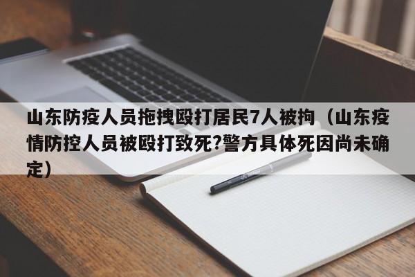 山东防疫人员拖拽殴打居民7人被拘(山东疫情防控人员被殴打致死?警方具体死因尚未确定)