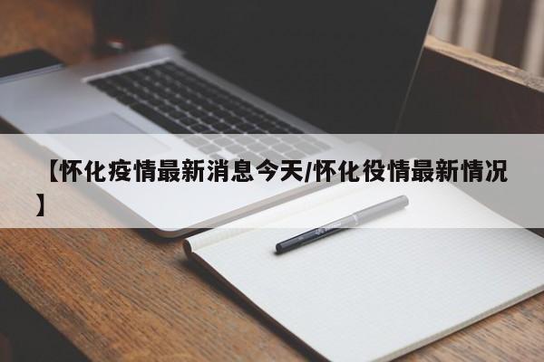 【怀化疫情最新消息今天/怀化役情最新情况】