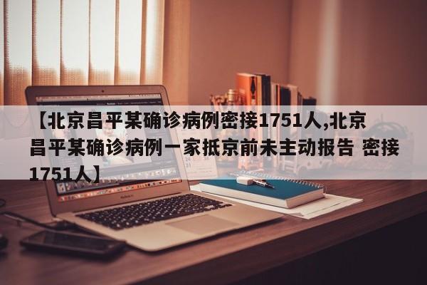 【北京昌平某确诊病例密接1751人,北京昌平某确诊病例一家抵京前未主动报告 密接1751人】