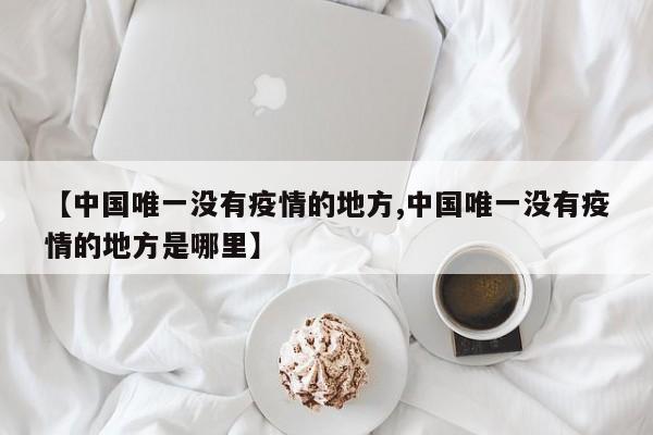 【中国唯一没有疫情的地方,中国唯一没有疫情的地方是哪里】