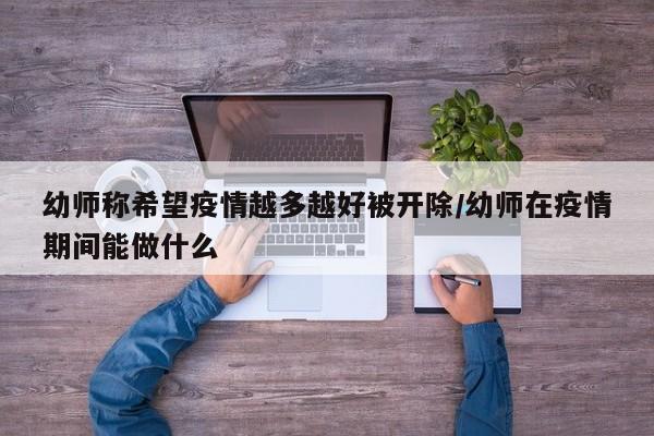 幼师称希望疫情越多越好被开除/幼师在疫情期间能做什么