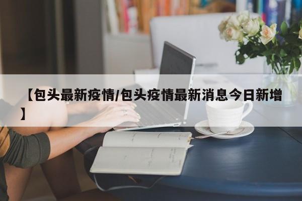 【包头最新疫情/包头疫情最新消息今日新增】