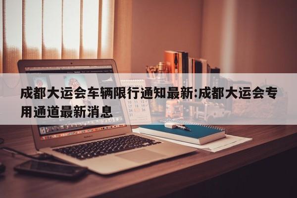 成都大运会车辆限行通知最新:成都大运会专用通道最新消息
