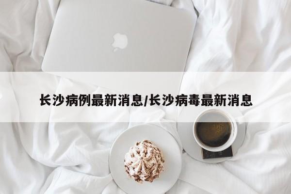 长沙病例最新消息/长沙病毒最新消息