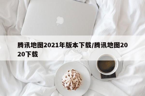 腾讯地图2021年版本下载/腾讯地图2020下载