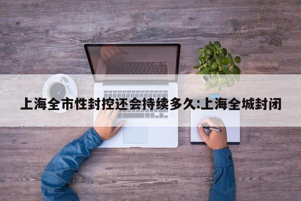 上海全市性封控还会持续多久:上海全城封闭