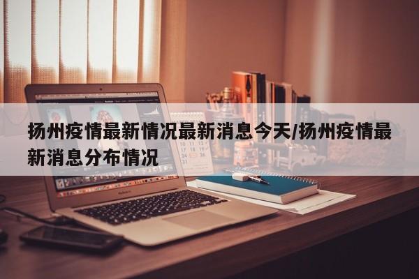 扬州疫情最新情况最新消息今天/扬州疫情最新消息分布情况