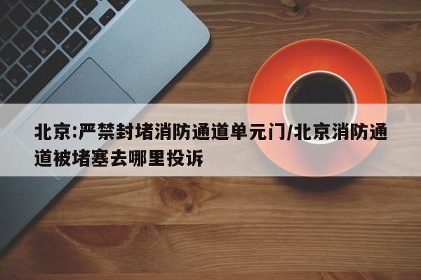 北京:严禁封堵消防通道单元门/北京消防通道被堵塞去哪里投诉