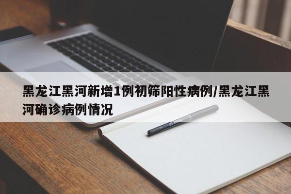 黑龙江黑河新增1例初筛阳性病例/黑龙江黑河确诊病例情况